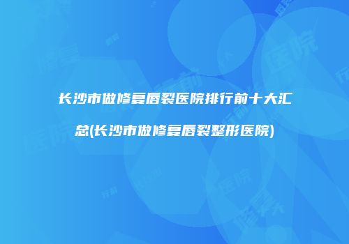 长沙市做修复唇裂医院排行前十大汇总(长沙市做修复唇裂整形医院)