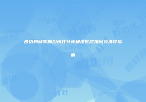 延边朝鲜族自治州打针去皱纹医院排名及选择指南