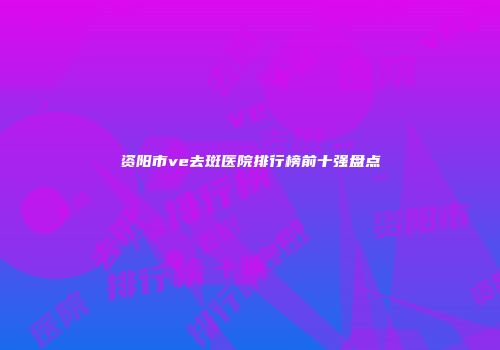 资阳市ve去斑医院排行榜前十强盘点