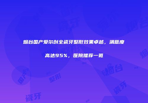 烟台国产爱尔创全瓷牙整形效果卓越,满意度高达95%,医院推荐一览