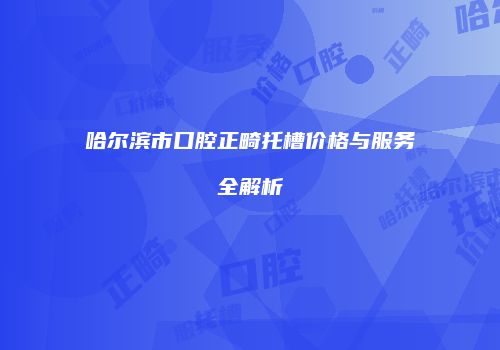 哈尔滨市口腔正畸托槽价格与服务全解析