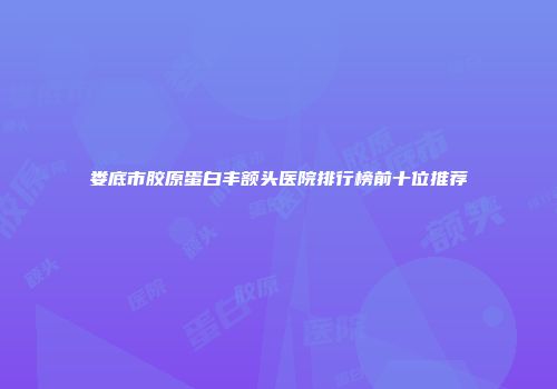 娄底市胶原蛋白丰额头医院排行榜前十位推荐
