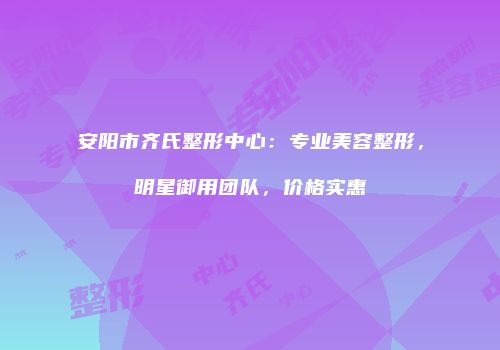 安阳市齐氏整形中心：专业美容整形，明星御用团队，价格实惠