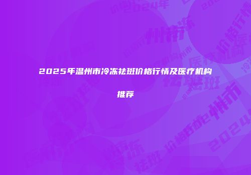 2025年温州市冷冻祛斑价格行情及医疗机构推荐