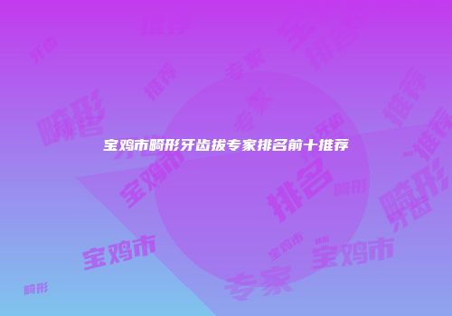 宝鸡市畸形牙齿拔专家排名前十推荐