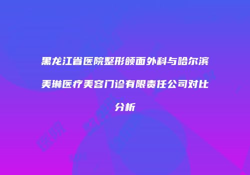 黑龙江省医院整形颌面外科与哈尔滨美琳医疗美容门诊有限责任公司对比分析
