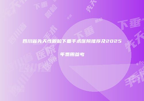 四川省先天性眼睑下垂手术医院推荐及2025年费用参考