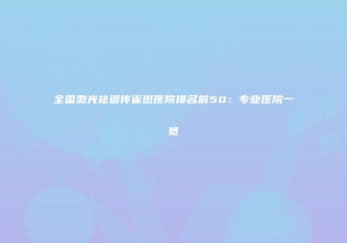 全国激光祛遗传雀斑医院排名前50：专业医院一览