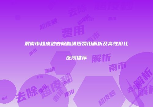 渭南市超皮秒去除咖啡斑费用解析及高性价比医院推荐
