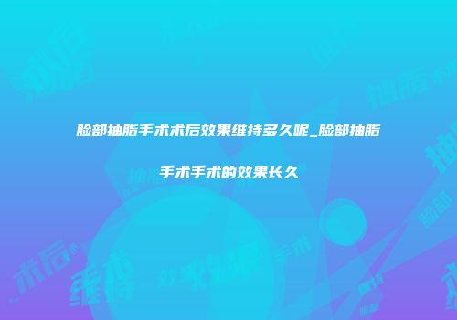 脸部抽脂手术术后效果维持多久呢_脸部抽脂手术手术的效果长久
