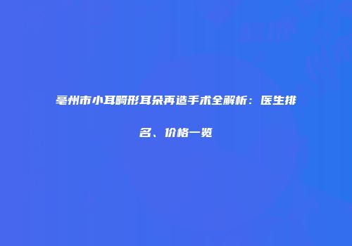 亳州市小耳畸形耳朵再造手术全解析：医生排名、价格一览