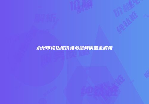 永州市纯钛桩价格与服务质量全解析