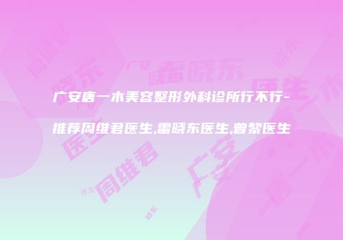 广安唐一木美容整形外科诊所行不行-推荐周维君医生,雷晓东医生,曾黎医生