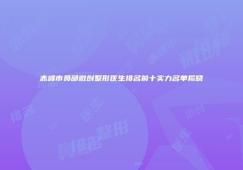 赤峰市鼻部微创整形医生排名前十实力名单揭晓