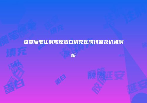 延安魔笔注射胶原蛋白填充医院排名及价格解析