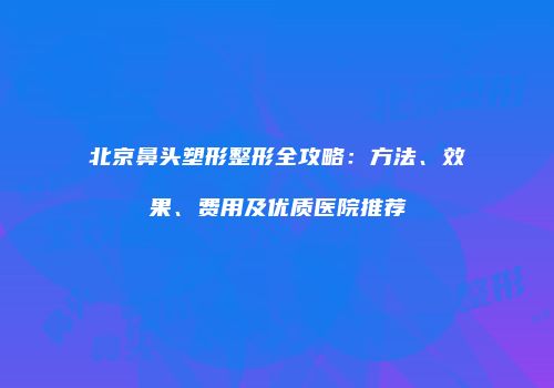 北京鼻头塑形整形全攻略：方法、效果、费用及优质医院推荐