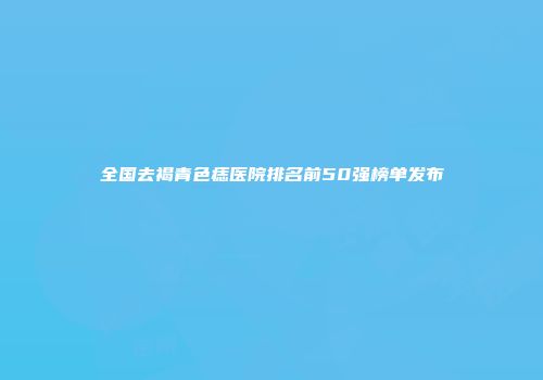 全国去褐青色痣医院排名前50强榜单发布