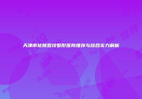 天津市祛除竖纹整形医院推荐与综合实力解析