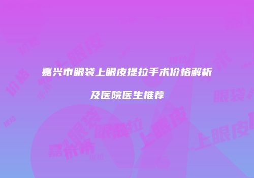 嘉兴市眼袋上眼皮提拉手术价格解析及医院医生推荐