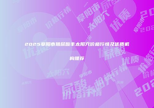 2025阜阳市玻尿酸丰太阳穴价格行情及优质机构推荐