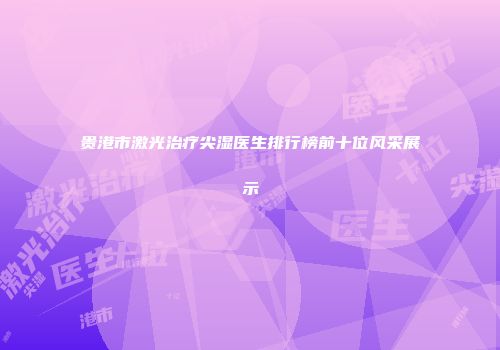 贵港市激光治疗尖湿医生排行榜前十位风采展示
