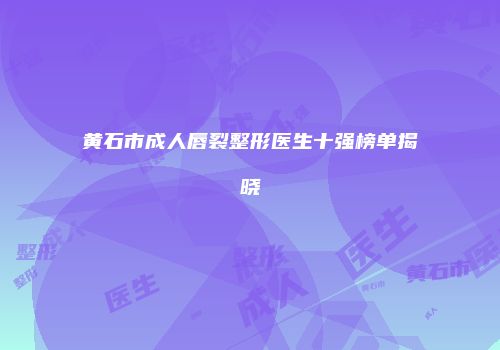 黄石市成人唇裂整形医生十强榜单揭晓
