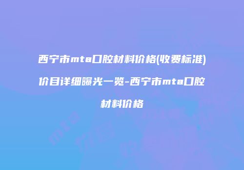 西宁市mta口腔材料价格(收费标准)价目详细曝光一览-西宁市mta口腔材料价格