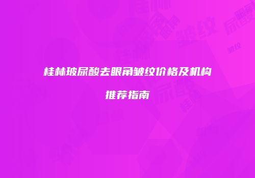 桂林玻尿酸去眼角皱纹价格及机构推荐指南
