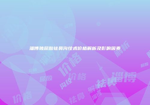 淄博玻尿酸祛鼻沟纹术价格解析及影响因素