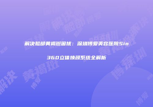 解决脸部黄褐斑困扰:深圳博爱美容医院Sin360立体焕颜系统全解析