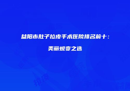 益阳市肚子拉皮手术医院排名前十:美丽蜕变之选