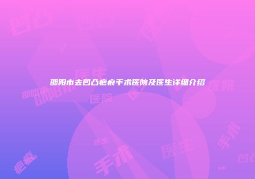 邵阳市去凹凸疤痕手术医院及医生详细介绍