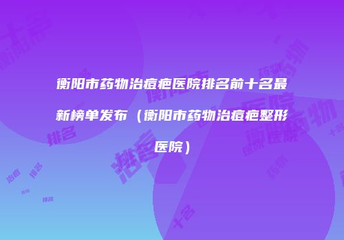 衡阳市药物治痘疤医院排名前十名最新榜单发布（衡阳市药物治痘疤整形医院）
