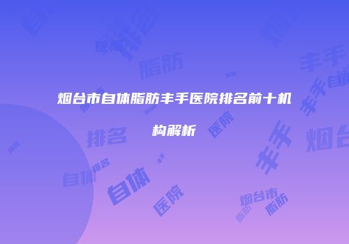 烟台市自体脂肪丰手医院排名前十机构解析