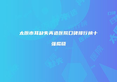 太原市耳缺失再造医院口碑排行榜十强揭晓
