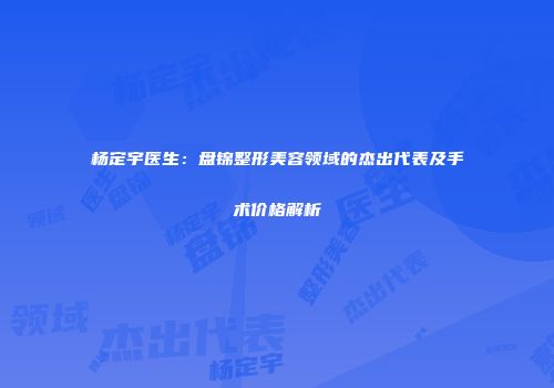 杨定宇医生:盘锦整形美容领域的杰出代表及手术价格解析