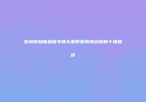 宣城市自体移植丰额头整形医院排名榜前十强推荐