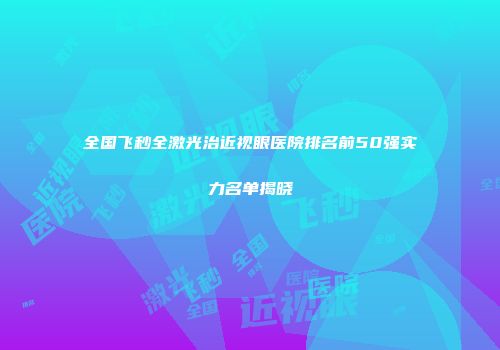 全国飞秒全激光治近视眼医院排名前50强实力名单揭晓