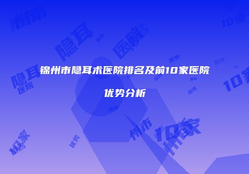 锦州市隐耳术医院排名及前10家医院优势分析