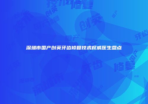 深圳市国产创英牙齿修复技术权威医生盘点