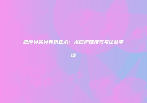 肥厚鼻尖鼻翼矫正术：术后护理技巧与注意事项