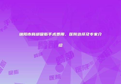 绵阳市臂部吸脂手术费用、医院选择及专家介绍