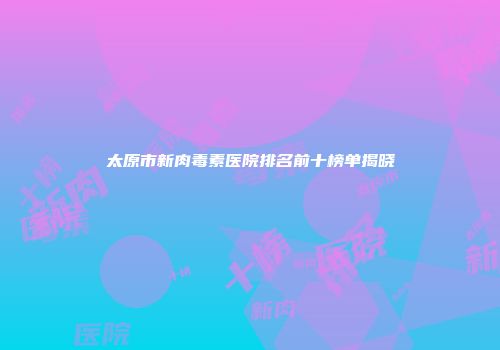 太原市新肉毒素医院排名前十榜单揭晓