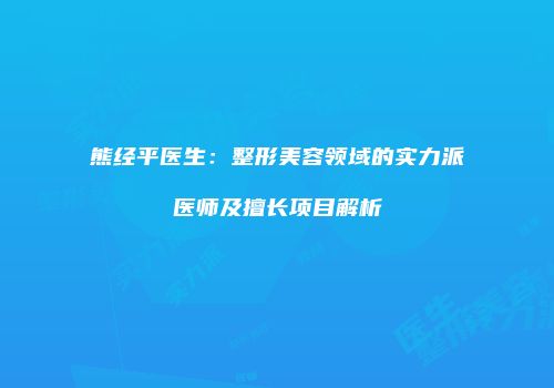 熊经平医生：整形美容领域的实力派医师及擅长项目解析