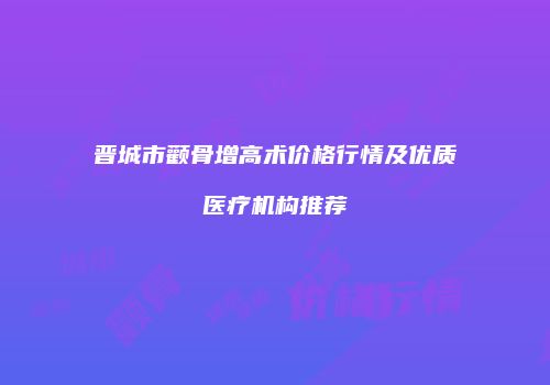 晋城市颧骨增高术价格行情及优质医疗机构推荐