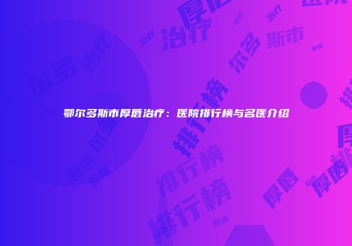 鄂尔多斯市厚唇治疗：医院排行榜与名医介绍