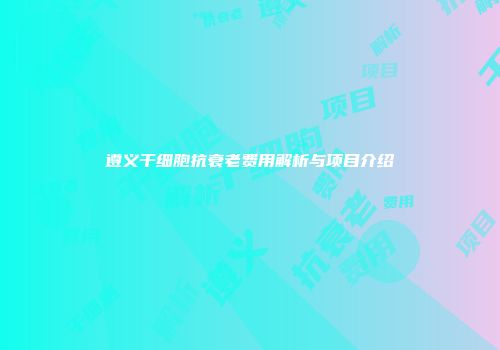 遵义干细胞抗衰老费用解析与项目介绍