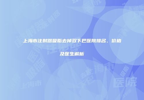 上海市注射器吸脂去掉双下巴医院排名、价格及医生解析