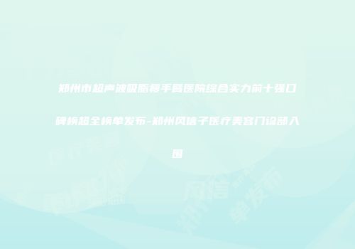 郑州市超声波吸脂瘦手臂医院综合实力前十强口碑榜超全榜单发布-郑州风信子医疗美容门诊部入围