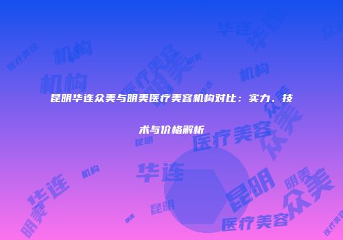 昆明华连众美与明美医疗美容机构对比：实力、技术与价格解析